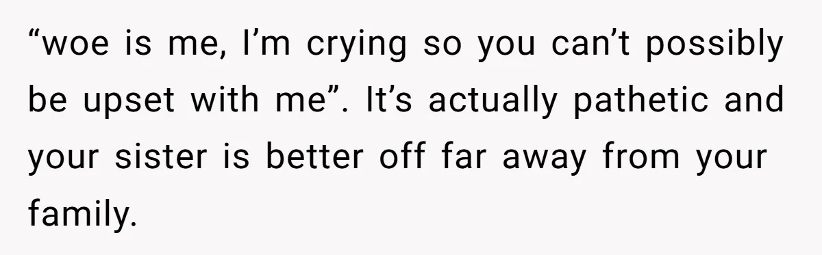 “woe is me, I’m crying so you can’t possibly be upset with me”. It’s actually pathetic and your sister is better off far away from your family.
