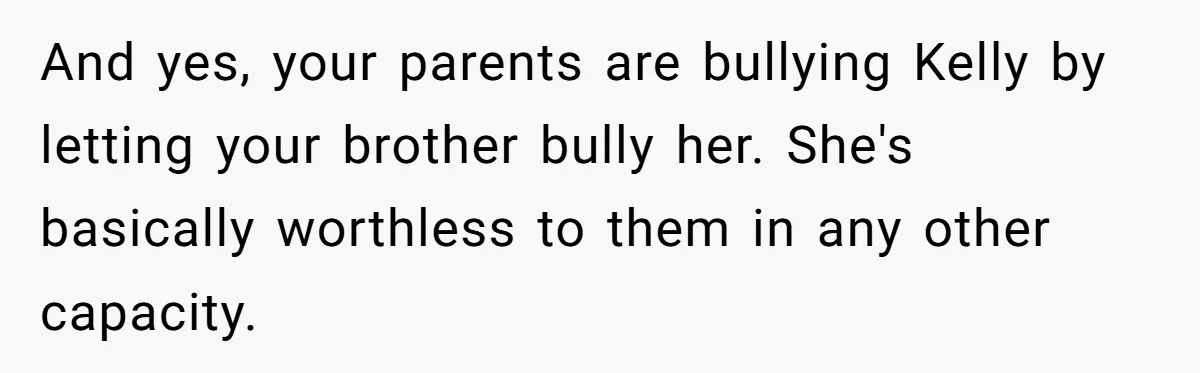 And yes, your parents are bullying Kelly by letting your brother bully her. She's basically worthless to them in any other capacity.