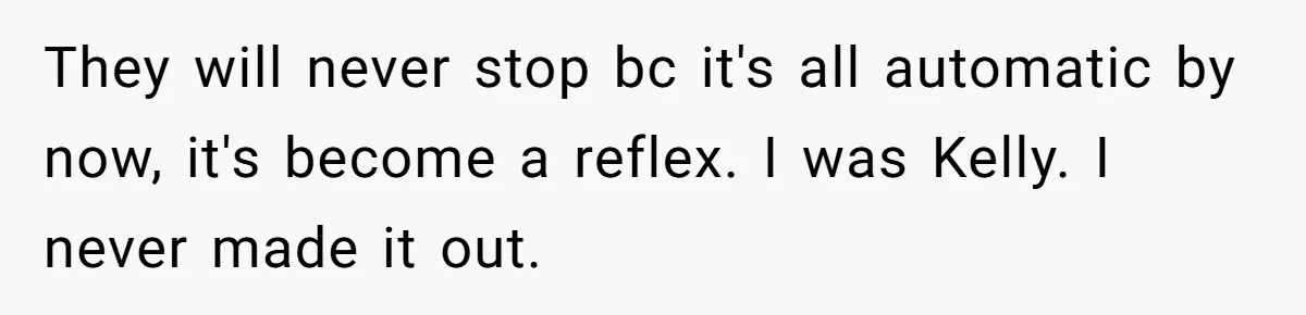 They will never stop bc it's all automatic by now, it's become a reflex. I was Kelly. I never made it out.