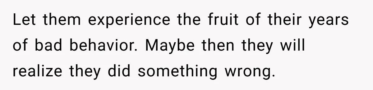 Let them experience the fruit of their years of bad behavior. Maybe then they will realize they did something wrong.