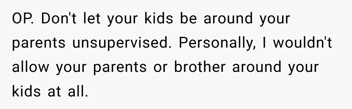 OP. Don't let your kids be around your parents unsupervised. Personally, I wouldn't allow your parents or brother around your kids at all.