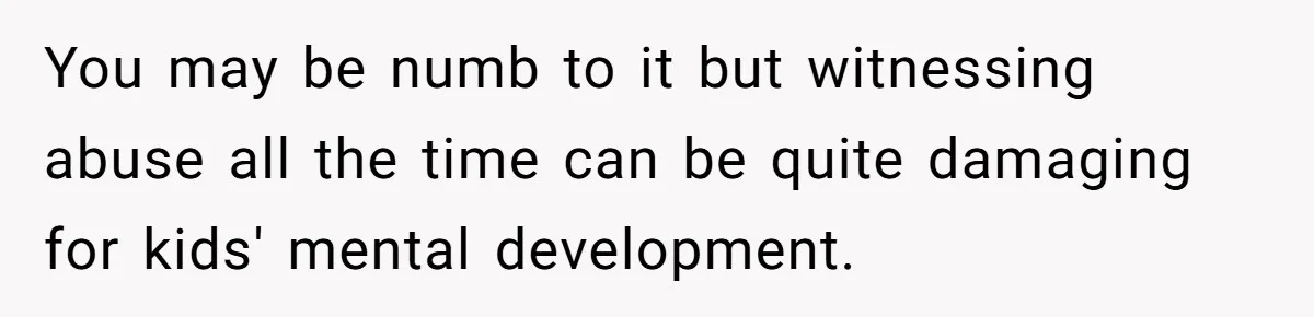 You may be numb to it but witnessing abuse all the time can be quite damaging for kids' mental development.