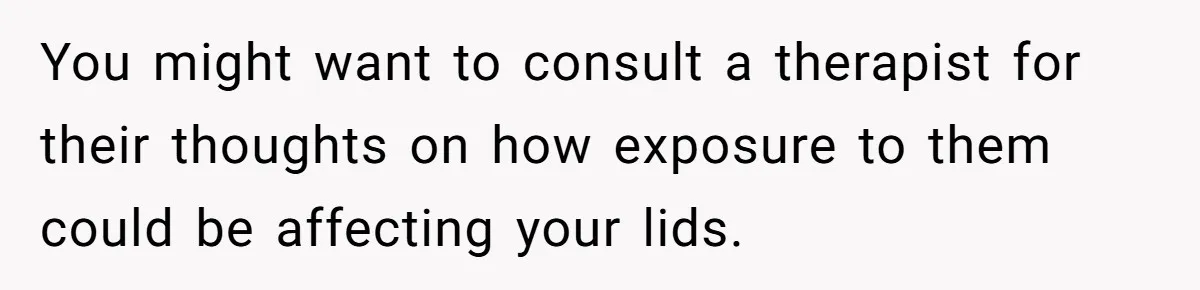 You might want to consult a therapist for their thoughts on how exposure to them could be affecting your lids.