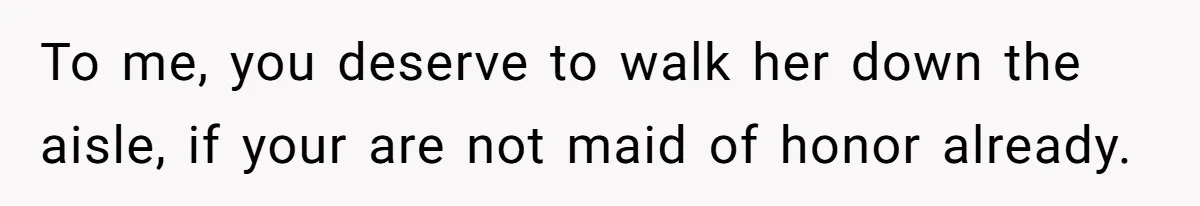 To me, you deserve to walk her down the aisle, if your are not maid of honor already.