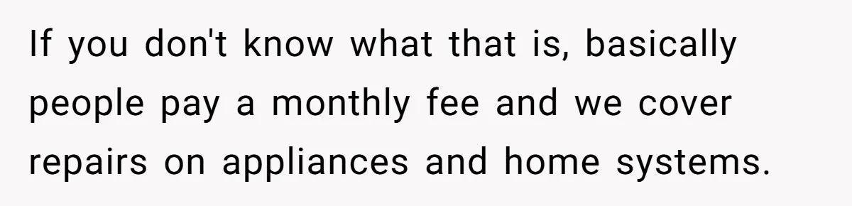If you don't know what that is, basically people pay a monthly fee and we cover repairs on appliances and home systems.