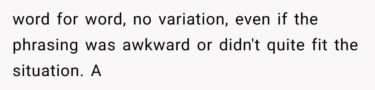 word for word, no variation, even if the phrasing was awkward or didn't quite fit the situation. A