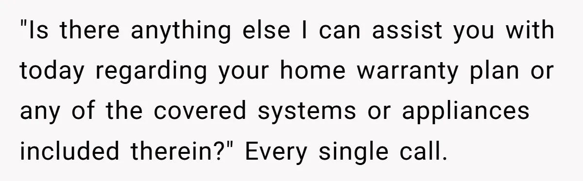"Is there anything else I can assist you with today regarding your home warranty plan or any of the covered systems or appliances included therein?" Every single call.