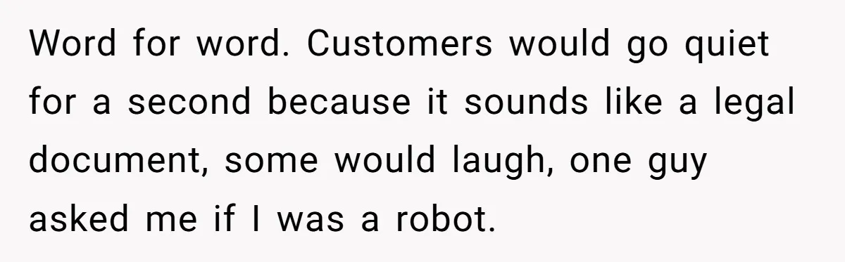 Word for word. Customers would go quiet for a second because it sounds like a legal document, some would laugh, one guy asked me if I was a robot.