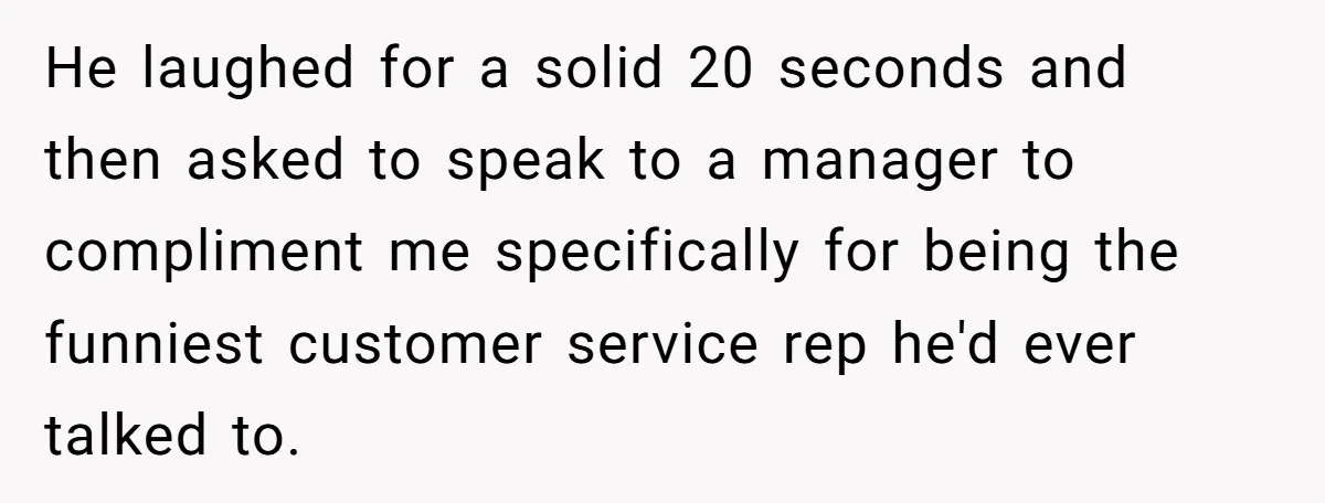 He laughed for a solid 20 seconds and then asked to speak to a manager to compliment me specifically for being the funniest customer service rep he'd ever talked to.