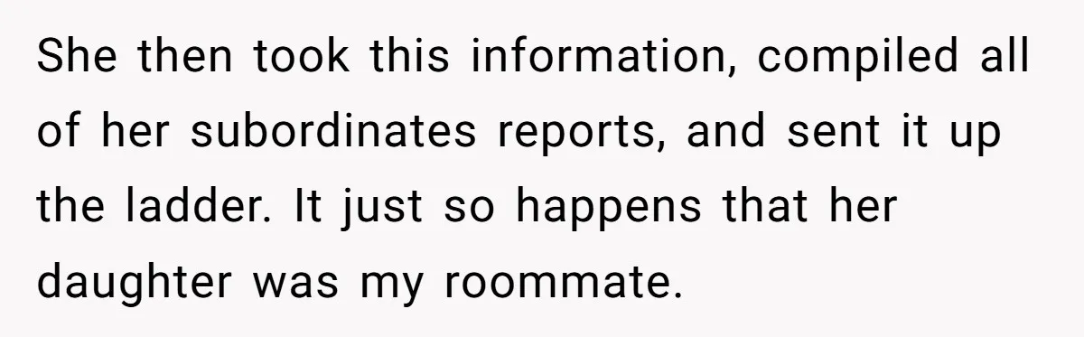 She then took this information, compiled all of her subordinates reports, and sent it up the ladder. It just so happens that her daughter was my roommate.