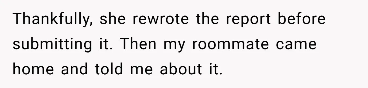 Thankfully, she rewrote the report before submitting it. Then my roommate came home and told me about it.