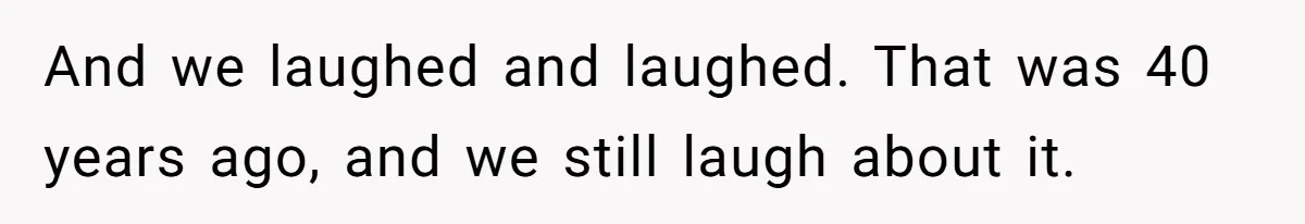 And we laughed and laughed. That was 40 years ago, and we still laugh about it.