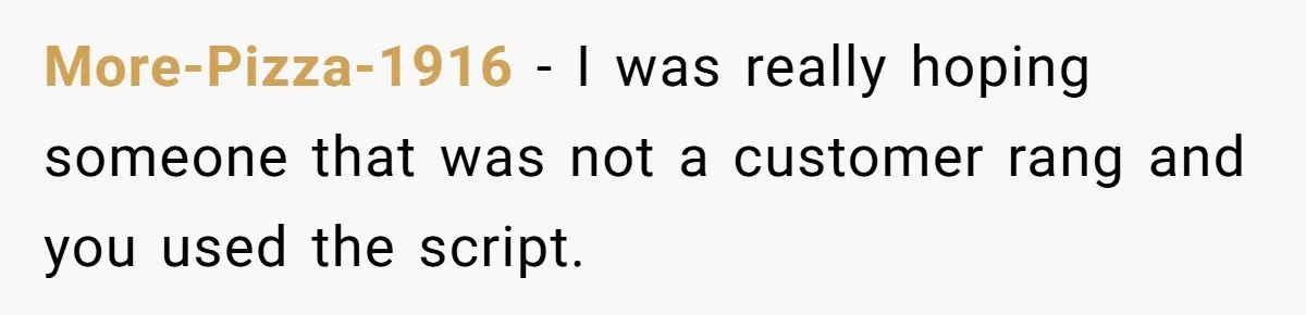 More-Pizza-1916 − I was really hoping someone that was not a customer rang and you used the script.