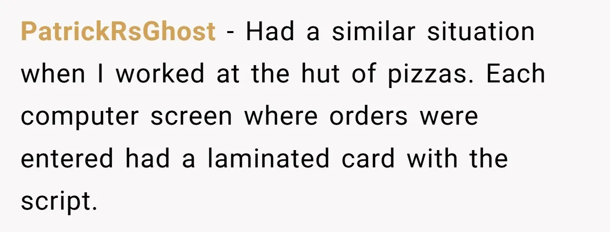 PatrickRsGhost − Had a similar situation when I worked at the hut of pizzas. Each computer screen where orders were entered had a laminated card with the script.