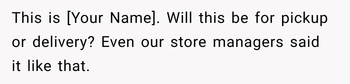 This is [Your Name]. Will this be for pickup or delivery? Even our store managers said it like that.
