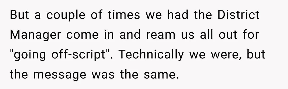 But a couple of times we had the District Manager come in and ream us all out for "going off-script". Technically we were, but the message was the same.