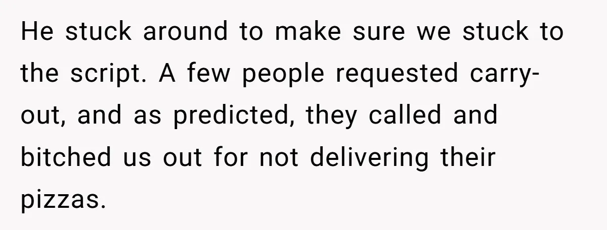 He stuck around to make sure we stuck to the script. A few people requested carry-out, and as predicted, they called and bitched us out for not delivering their pizzas.