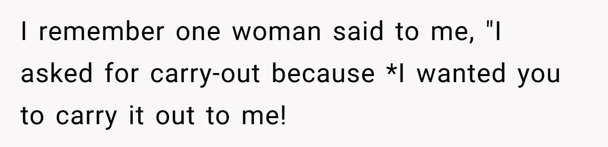 I remember one woman said to me, "I asked for carry-out because *I wanted you to carry it out to me!