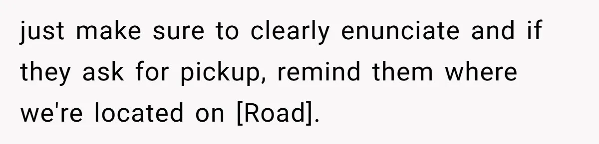just make sure to clearly enunciate and if they ask for pickup, remind them where we're located on [Road].