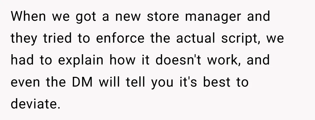 When we got a new store manager and they tried to enforce the actual script, we had to explain how it doesn't work, and even the DM will tell you...