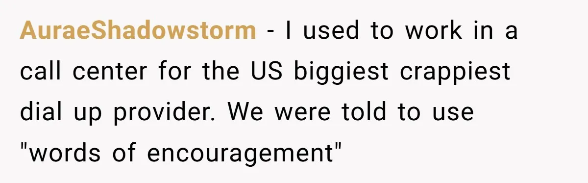 AuraeShadowstorm − I used to work in a call center for the US biggiest crappiest dial up provider. We were told to use "words of encouragement"