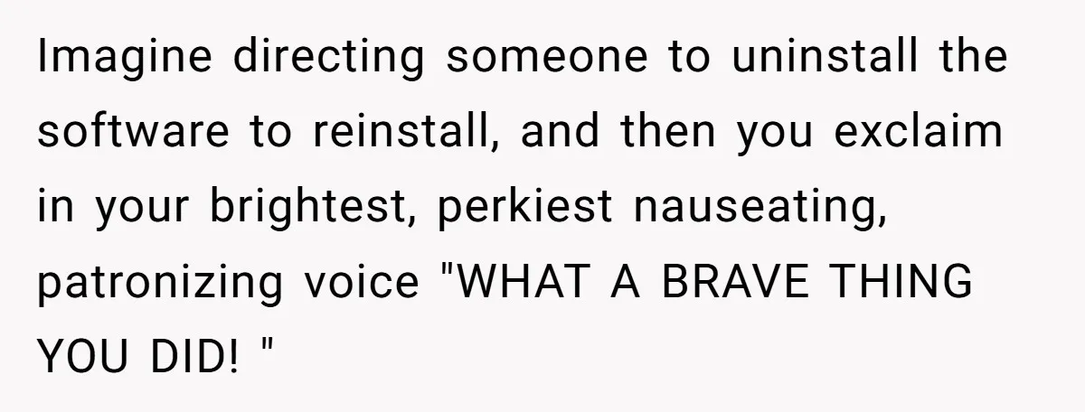 Imagine directing someone to uninstall the software to reinstall, and then you exclaim in your brightest, perkiest nauseating, patronizing voice "WHAT A BRAVE THING YOU DID! "