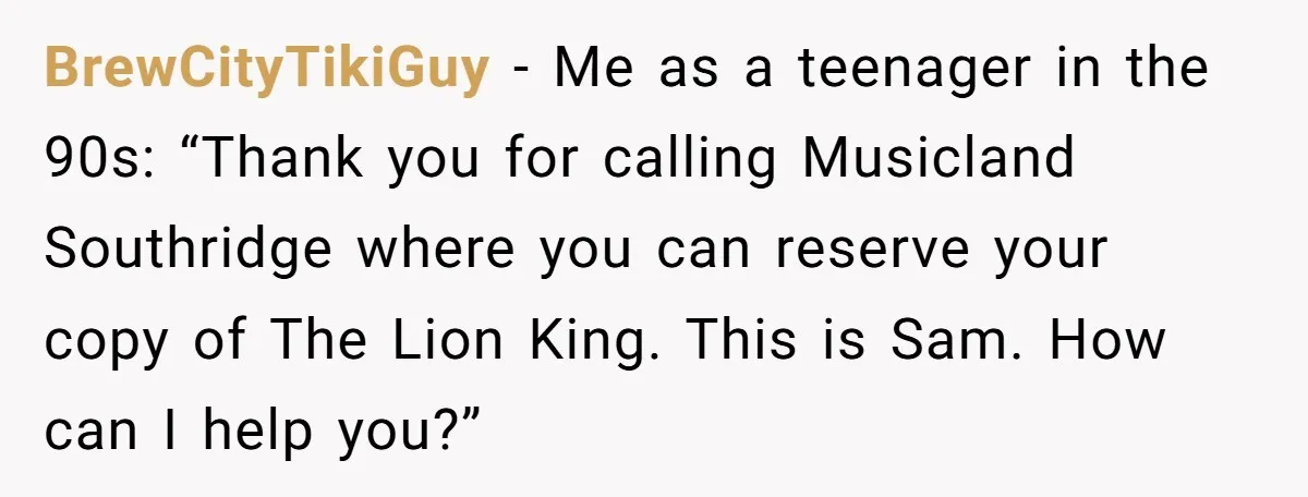 BrewCityTikiGuy − Me as a teenager in the 90s: “Thank you for calling Musicland Southridge where you can reserve your copy of The Lion King. This is Sam. How can...