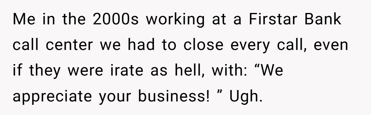 Me in the 2000s working at a Firstar Bank call center we had to close every call, even if they were irate as hell, with: “We appreciate your business! ”...