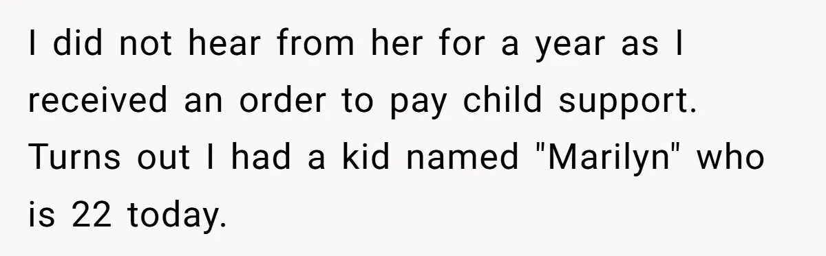 I did not hear from her for a year as I received an order to pay child support. Turns out I had a kid named "Marilyn" who is 22 today.