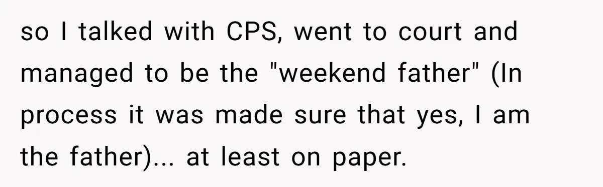 so I talked with CPS, went to court and managed to be the "weekend father" (In process it was made sure that yes, I am the father)... at least on...
