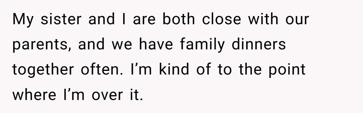 My sister and I are both close with our parents, and we have family dinners together often. I’m kind of to the point where I’m over it.
