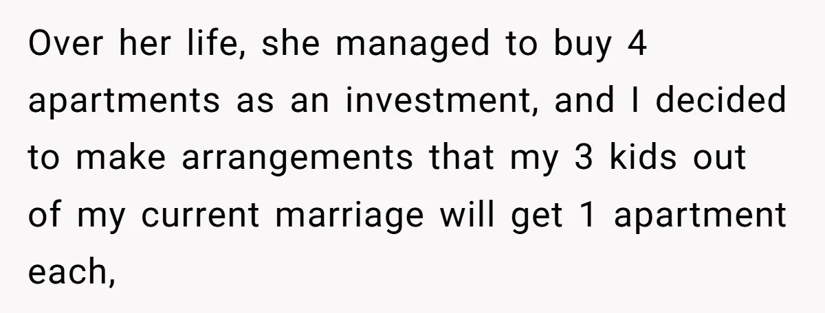 Over her life, she managed to buy 4 apartments as an investment, and I decided to make arrangements that my 3 kids out of my current marriage will get 1...
