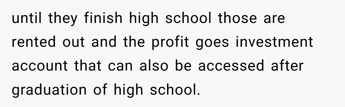 until they finish high school those are rented out and the profit goes investment account that can also be accessed after graduation of high school.