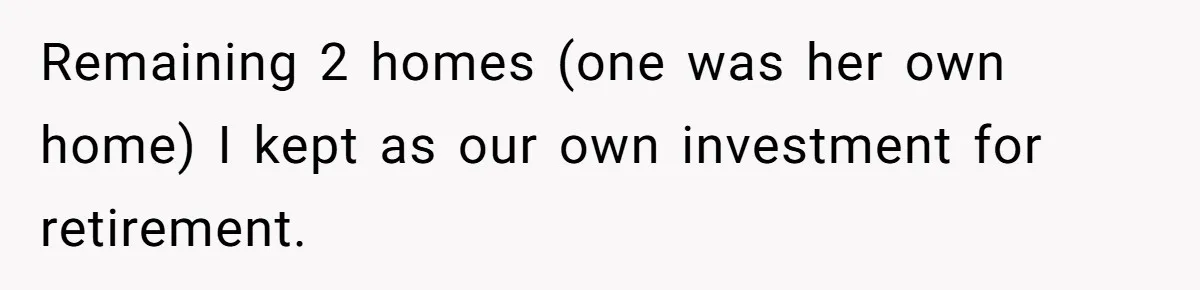 Remaining 2 homes (one was her own home) I kept as our own investment for retirement.