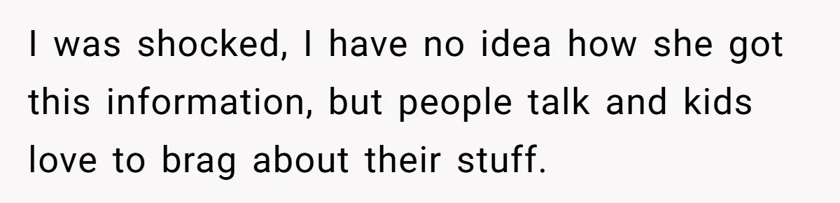 I was shocked, I have no idea how she got this information, but people talk and kids love to brag about their stuff.