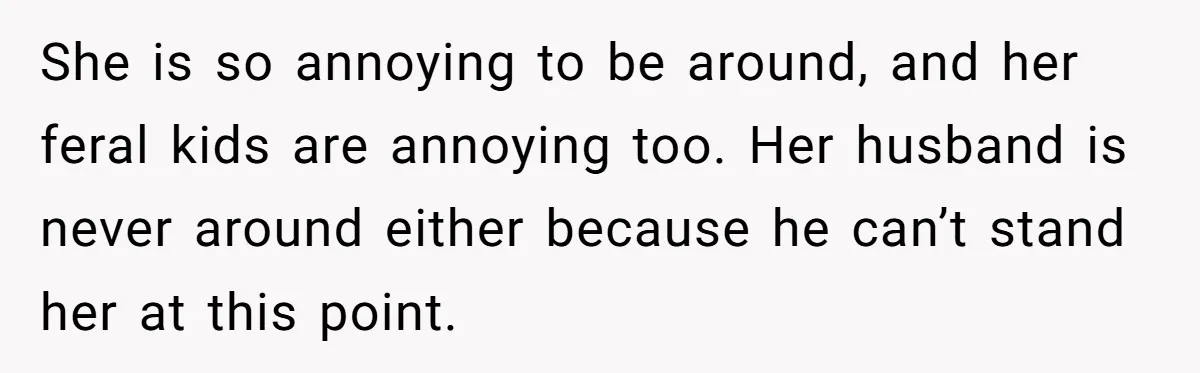 She is so annoying to be around, and her feral kids are annoying too. Her husband is never around either because he can’t stand her at this point.