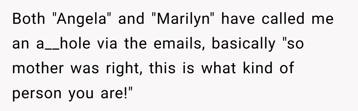 Both "Angela" and "Marilyn" have called me an a__hole via the emails, basically "so mother was right, this is what kind of person you are!"