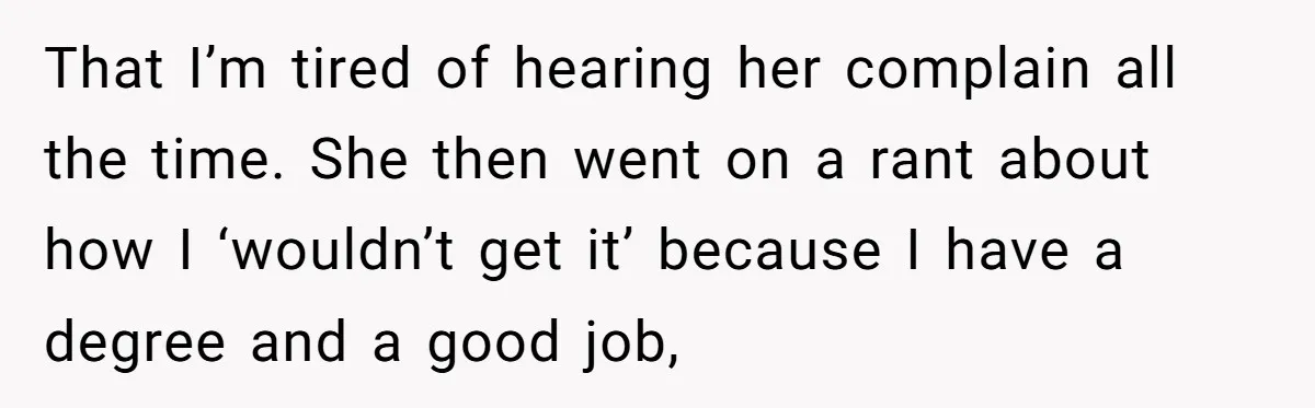 That I’m tired of hearing her complain all the time. She then went on a rant about how I ‘wouldn’t get it’ because I have a degree and a good...
