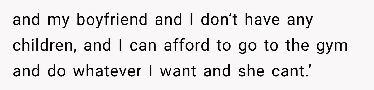 and my boyfriend and I don’t have any children, and I can afford to go to the gym and do whatever I want and she cant.’