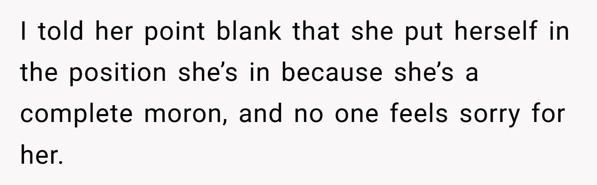I told her point blank that she put herself in the position she’s in because she’s a complete moron, and no one feels sorry for her.