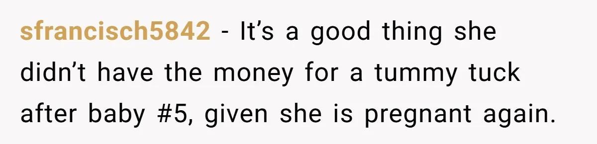 sfrancisch5842 − It’s a good thing she didn’t have the money for a tummy tuck after baby #5, given she is pregnant again.