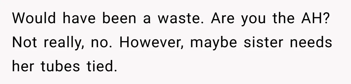 Would have been a waste. Are you the AH? Not really, no. However, maybe sister needs her tubes tied.
