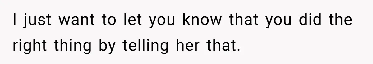 I just want to let you know that you did the right thing by telling her that.
