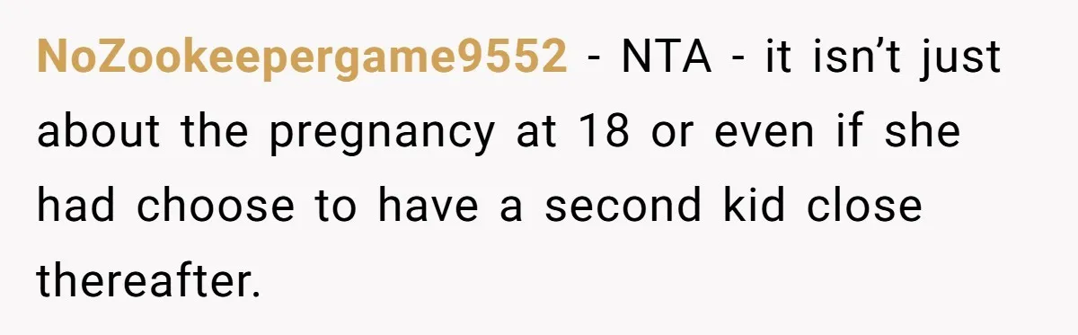 NoZookeepergame9552 − NTA - it isn’t just about the pregnancy at 18 or even if she had choose to have a second kid close thereafter.