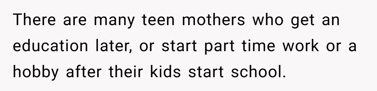 There are many teen mothers who get an education later, or start part time work or a hobby after their kids start school.