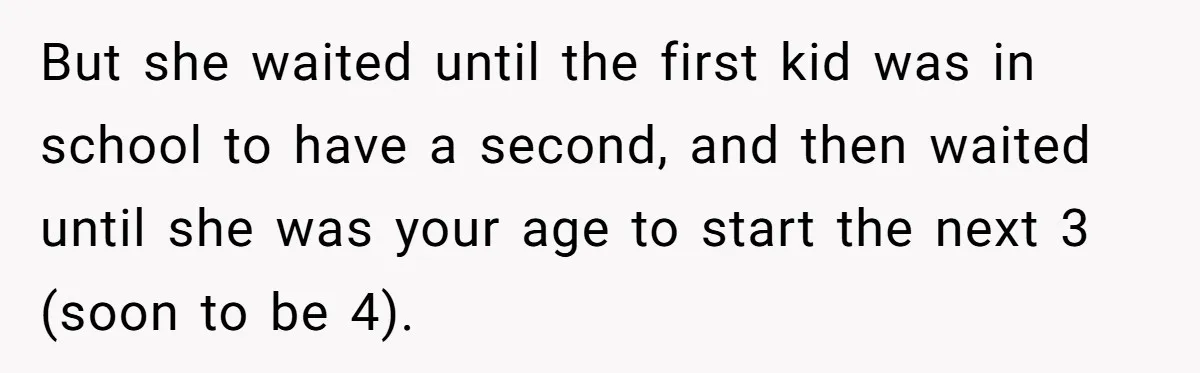 But she waited until the first kid was in school to have a second, and then waited until she was your age to start the next 3 (soon to be...
