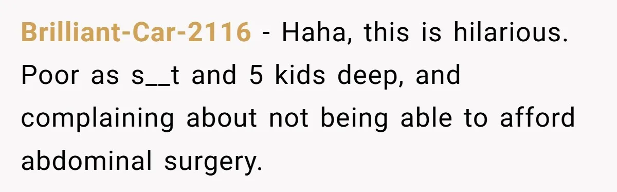 Brilliant-Car-2116 − Haha, this is hilarious. Poor as s__t and 5 kids deep, and complaining about not being able to afford abdominal surgery.