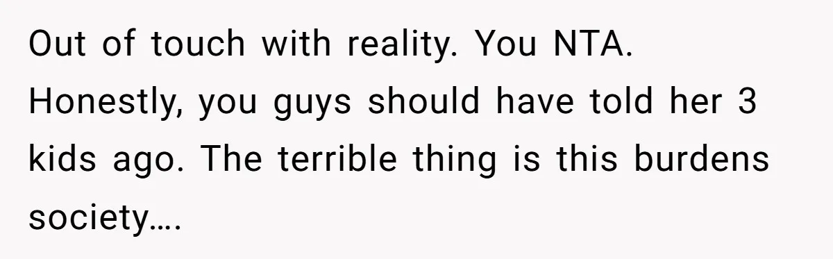 Out of touch with reality. You NTA. Honestly, you guys should have told her 3 kids ago. The terrible thing is this burdens society….