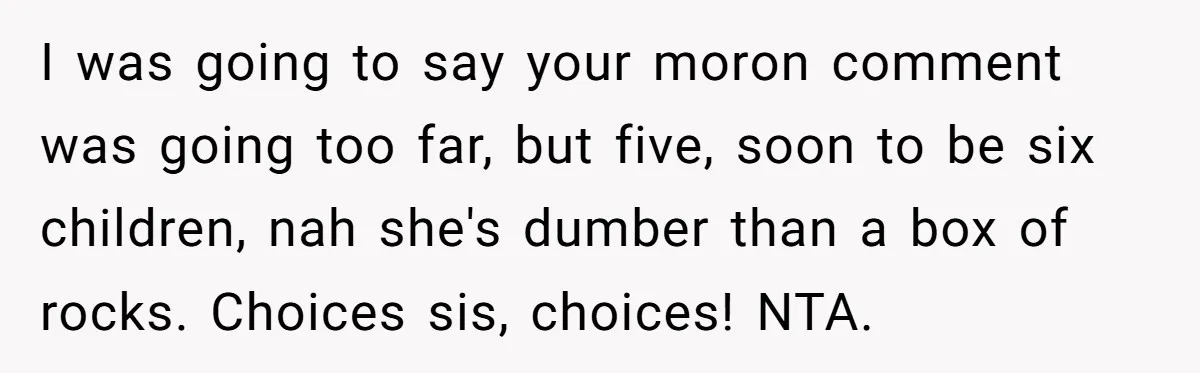 I was going to say your moron comment was going too far, but five, soon to be six children, nah she's dumber than a box of rocks. Choices sis, choices!...