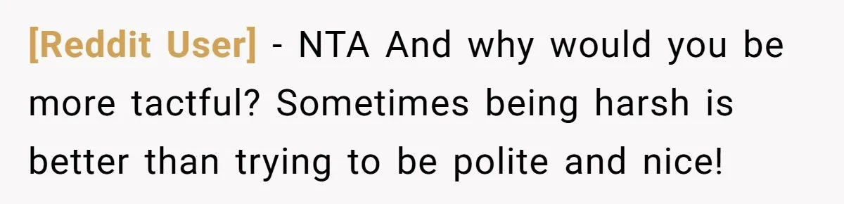 [Reddit User] − NTA And why would you be more tactful? Sometimes being harsh is better than trying to be polite and nice!